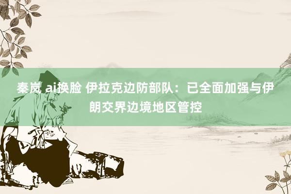 秦岚 ai换脸 伊拉克边防部队：已全面加强与伊朗交界边境地区管控