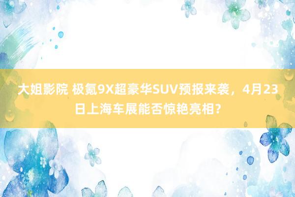 大姐影院 极氪9X超豪华SUV预报来袭，4月23日上海车展能否惊艳亮相？