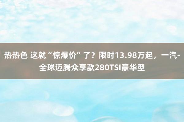 热热色 这就“惊爆价”了？限时13.98万起，一汽-全球迈腾众享款280TSI豪华型