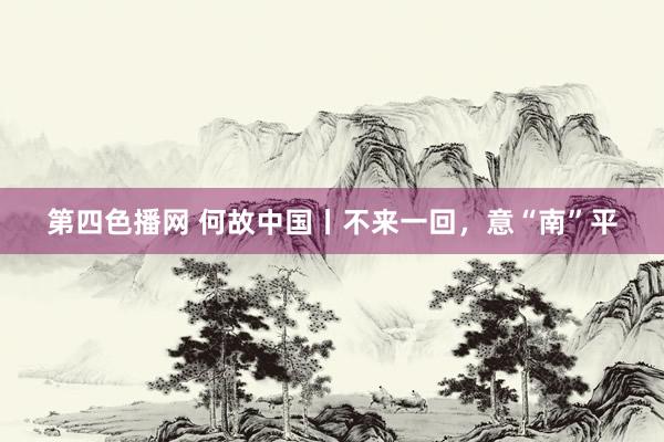 第四色播网 何故中国丨不来一回，意“南”平
