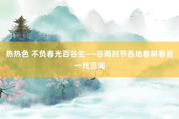 热热色 不负春光百谷生——谷雨时节各地春耕春管一线见闻