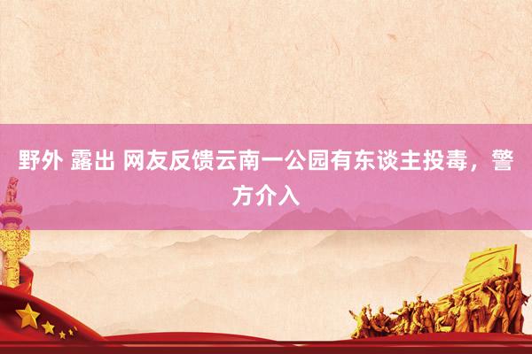 野外 露出 网友反馈云南一公园有东谈主投毒，警方介入