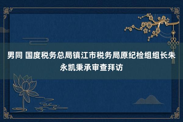 男同 国度税务总局镇江市税务局原纪检组组长朱永凯秉承审查拜访