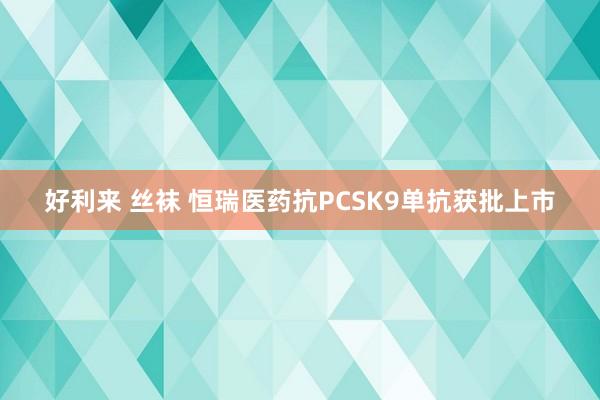 好利来 丝袜 恒瑞医药抗PCSK9单抗获批上市