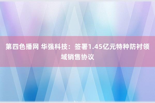 第四色播网 华强科技：签署1.45亿元特种防衬领域销售协议