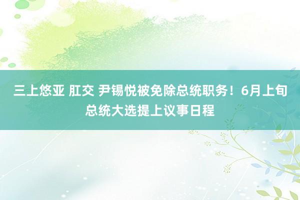 三上悠亚 肛交 尹锡悦被免除总统职务！6月上旬总统大选提上议事日程