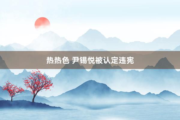 热热色 尹锡悦被认定违宪