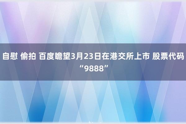 自慰 偷拍 百度瞻望3月23日在港交所上市 股票代码“9888”