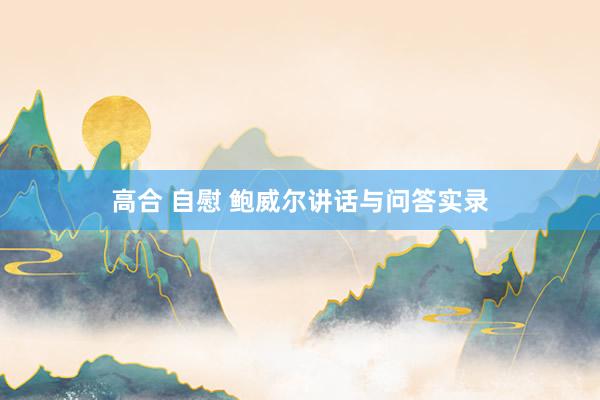高合 自慰 鲍威尔讲话与问答实录