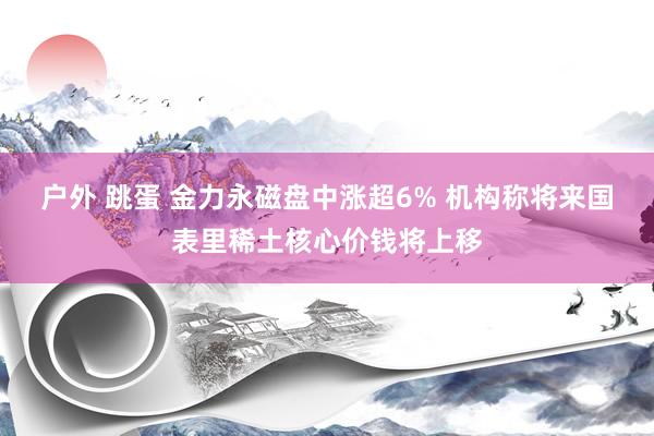 户外 跳蛋 金力永磁盘中涨超6% 机构称将来国表里稀土核心价钱将上移