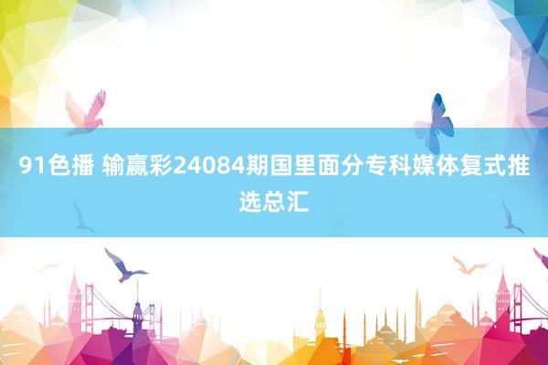 91色播 输赢彩24084期国里面分专科媒体复式推选总汇
