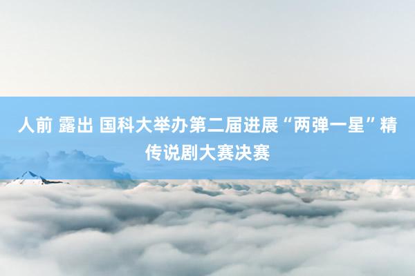 人前 露出 国科大举办第二届进展“两弹一星”精传说剧大赛决赛
