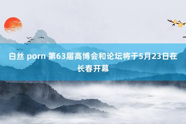 白丝 porn 第63届高博会和论坛将于5月23日在长春开幕