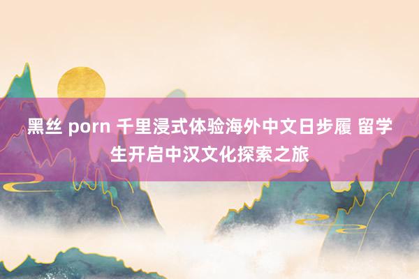 黑丝 porn 千里浸式体验海外中文日步履 留学生开启中汉文化探索之旅
