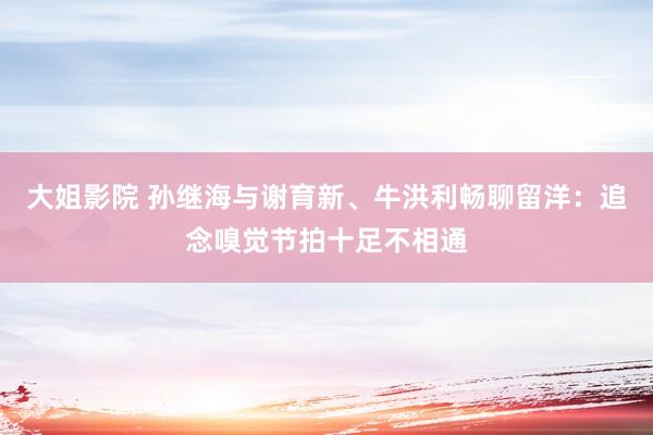 大姐影院 孙继海与谢育新、牛洪利畅聊留洋：追念嗅觉节拍十足不相通