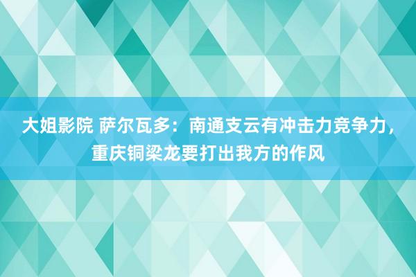 大姐影院 萨尔瓦多：南通支云有冲击力竞争力，重庆铜梁龙要打出我方的作风