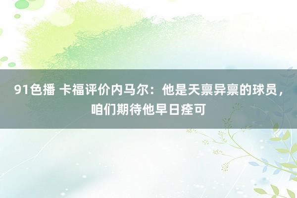 91色播 卡福评价内马尔：他是天禀异禀的球员，咱们期待他早日痊可