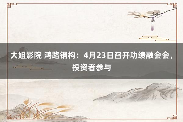 大姐影院 鸿路钢构：4月23日召开功绩融会会，投资者参与