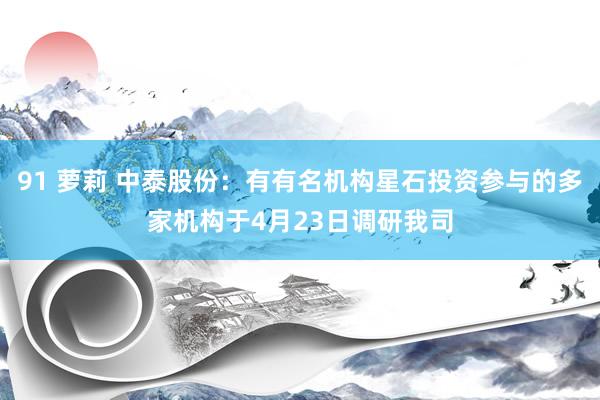 91 萝莉 中泰股份：有有名机构星石投资参与的多家机构于4月23日调研我司