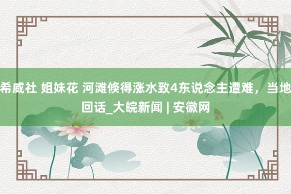希威社 姐妹花 河滩倏得涨水致4东说念主遭难，当地回话_大皖新闻 | 安徽网