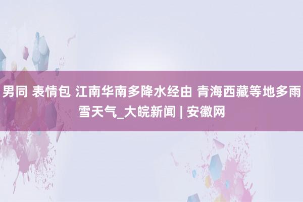 男同 表情包 江南华南多降水经由 青海西藏等地多雨雪天气_大皖新闻 | 安徽网