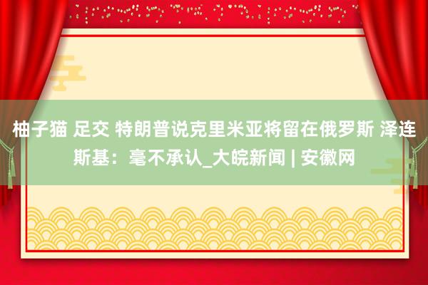 柚子猫 足交 特朗普说克里米亚将留在俄罗斯 泽连斯基：毫不承认_大皖新闻 | 安徽网