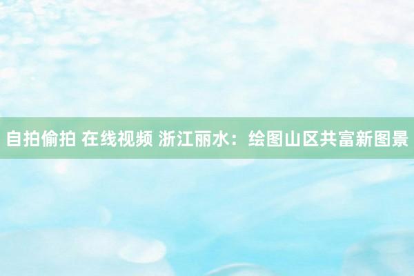 自拍偷拍 在线视频 浙江丽水：绘图山区共富新图景