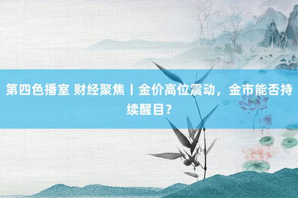 第四色播室 财经聚焦丨金价高位震动，金市能否持续醒目？