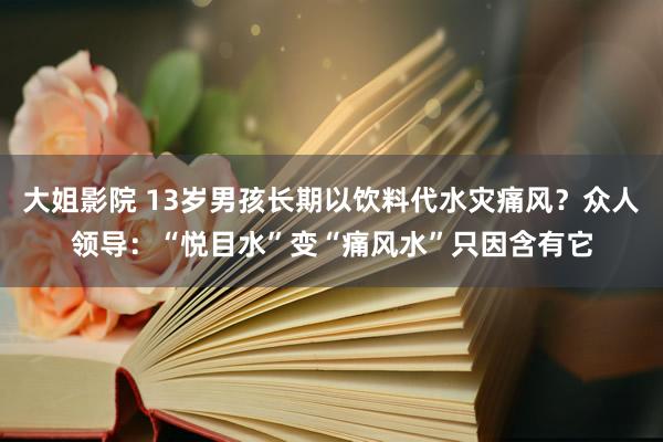 大姐影院 13岁男孩长期以饮料代水灾痛风？众人领导：“悦目水”变“痛风水”只因含有它