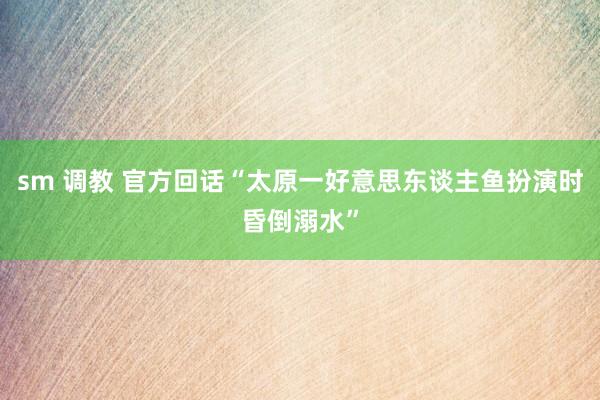 sm 调教 官方回话“太原一好意思东谈主鱼扮演时昏倒溺水”
