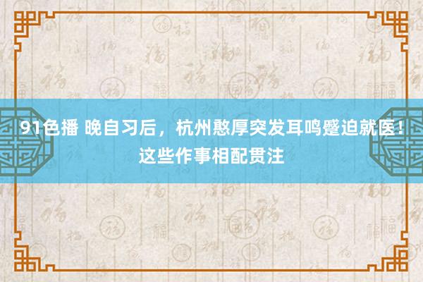 91色播 晚自习后，杭州憨厚突发耳鸣蹙迫就医！这些作事相配贯注