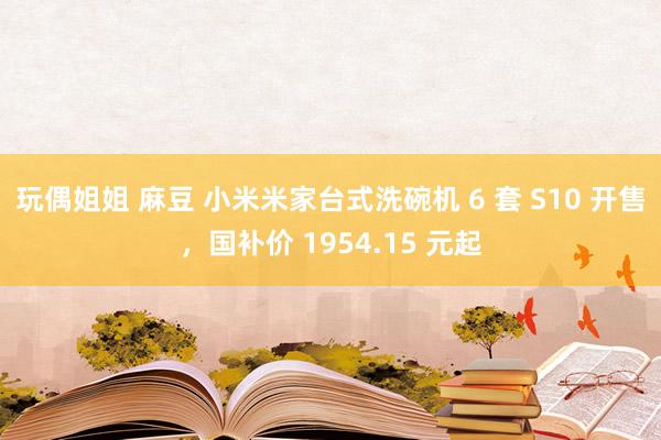 玩偶姐姐 麻豆 小米米家台式洗碗机 6 套 S10 开售，国补价 1954.15 元起