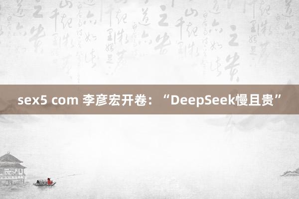 sex5 com 李彦宏开卷：“DeepSeek慢且贵”