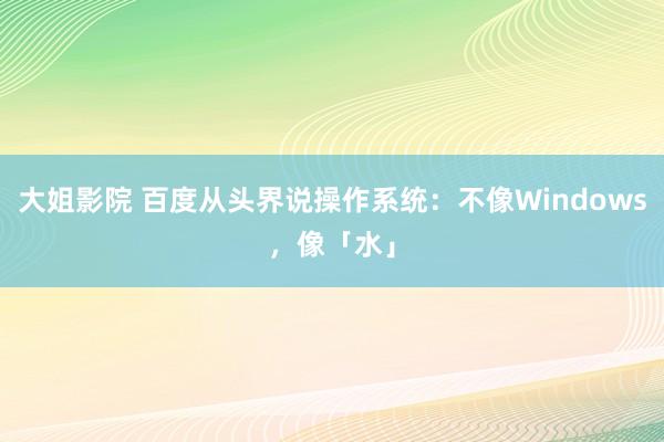 大姐影院 百度从头界说操作系统：不像Windows，像「水」