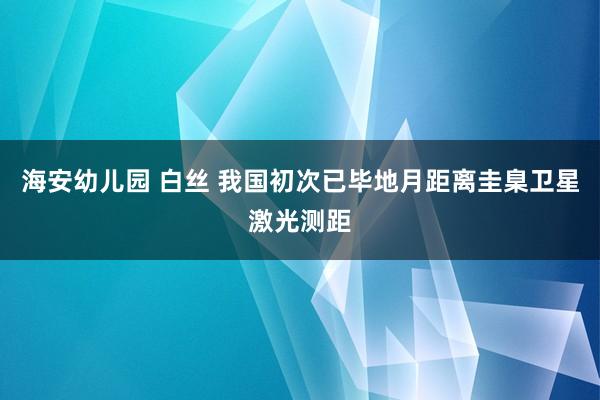 海安幼儿园 白丝 我国初次已毕地月距离圭臬卫星激光测距