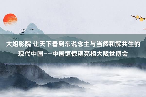 大姐影院 让天下看到东说念主与当然和解共生的现代中国——中国馆惊艳亮相大阪世博会