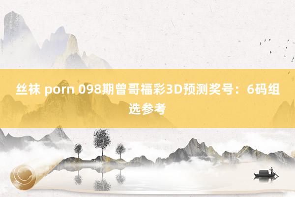 丝袜 porn 098期曾哥福彩3D预测奖号：6码组选参考